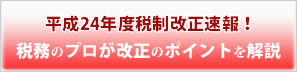 平成24年度税制改正速報！税務のプロが改正のポイントを解説